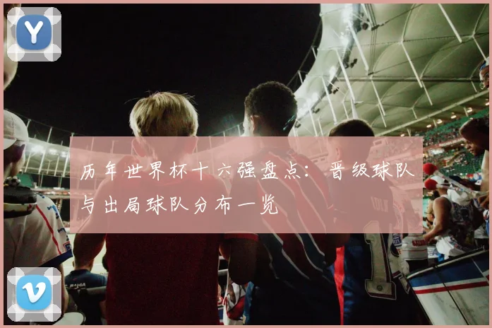 历年世界杯十六强盘点:晋级球队与出局球队分布一览
