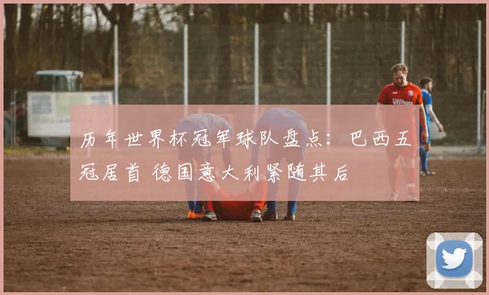 历年世界杯冠军球队盘点：巴西五冠居首 德国意大利紧随其后