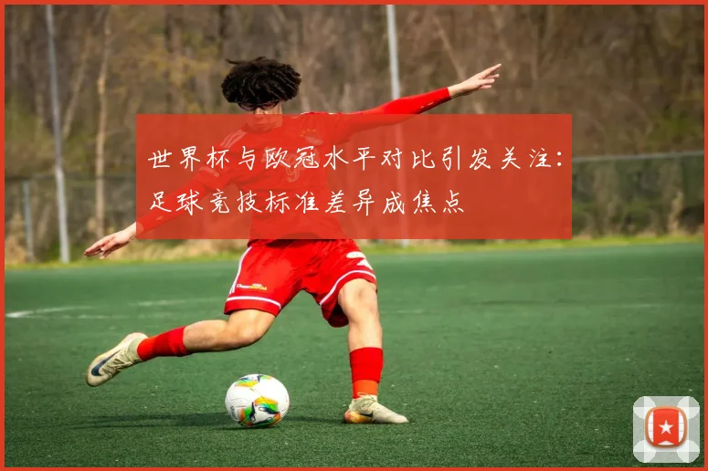 世界杯与欧冠水平对比引发关注:足球竞技标准差异成焦点