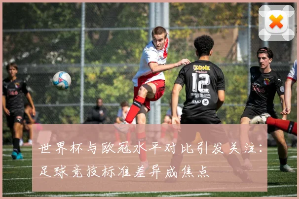 世界杯与欧冠水平对比引发关注:足球竞技标准差异成焦点