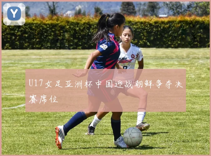 U17女足亚洲杯中国迎战朝鲜争夺决赛席位