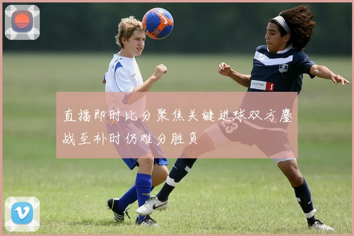 直播即时比分聚焦关键进球双方鏖战至补时仍难分胜负