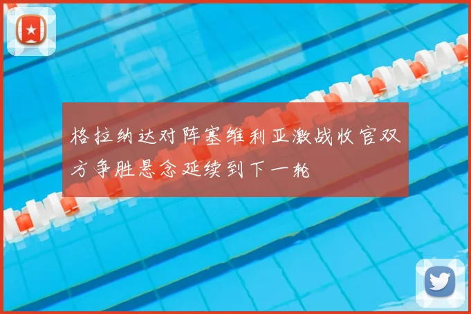 格拉纳达对阵塞维利亚激战收官双方争胜悬念延续到下一轮