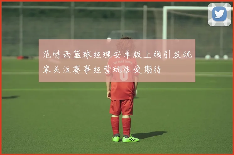 范特西篮球经理安卓版上线引发玩家关注赛事经营玩法受期待