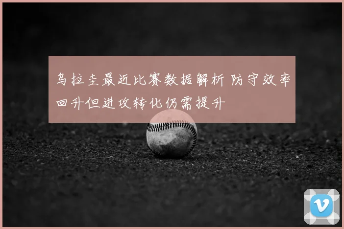 乌拉圭最近比赛数据解析 防守效率回升但进攻转化仍需提升