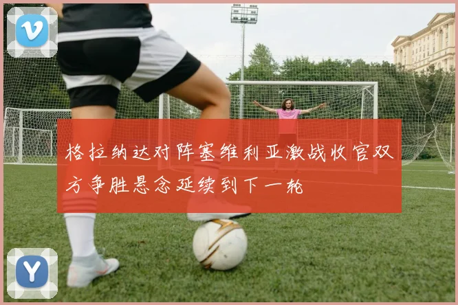 格拉纳达对阵塞维利亚激战收官双方争胜悬念延续到下一轮