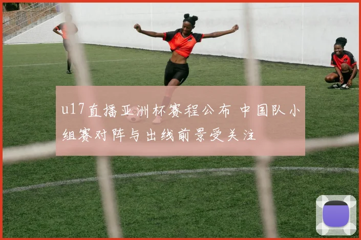 u17直播亚洲杯赛程公布 中国队小组赛对阵与出线前景受关注