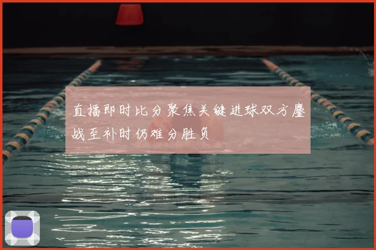 直播即时比分聚焦关键进球双方鏖战至补时仍难分胜负