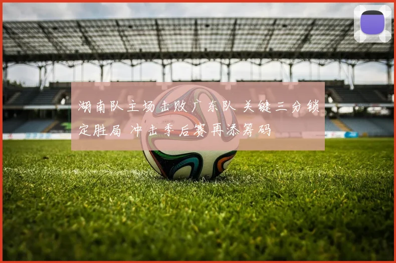 湖南队主场击败广东队 关键三分锁定胜局 冲击季后赛再添筹码