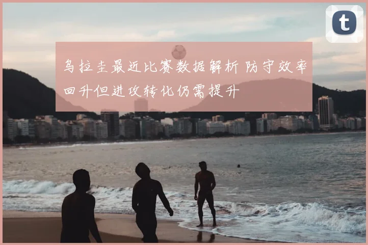 乌拉圭最近比赛数据解析 防守效率回升但进攻转化仍需提升