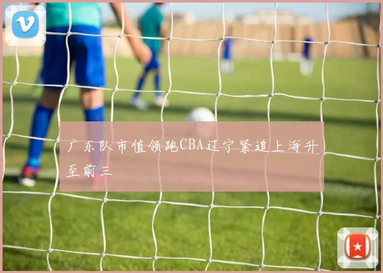 广东队市值领跑CBA辽宁紧追上海升至前三