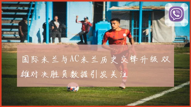 国际米兰与AC米兰历史交锋升级 双雄对决胜负数据引发关注
