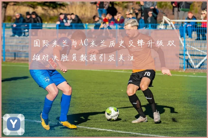 国际米兰与AC米兰历史交锋升级 双雄对决胜负数据引发关注