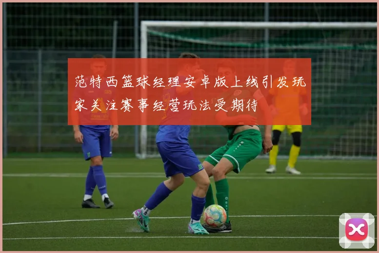 范特西篮球经理安卓版上线引发玩家关注赛事经营玩法受期待