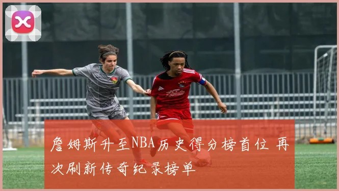 詹姆斯升至NBA历史得分榜首位 再次刷新传奇纪录榜单