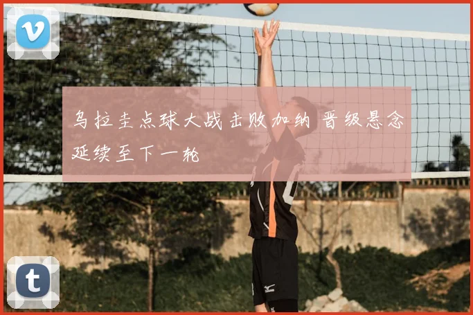 乌拉圭点球大战击败加纳 晋级悬念延续至下一轮