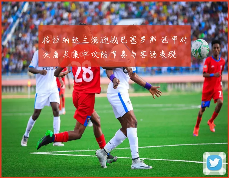 格拉纳达主场迎战巴塞罗那 西甲对决看点集中攻防节奏与客场表现