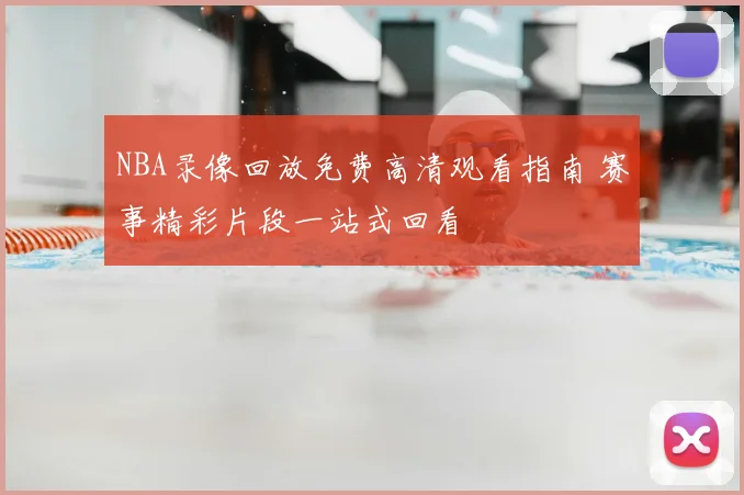 NBA录像回放免费高清观看指南 赛事精彩片段一站式回看