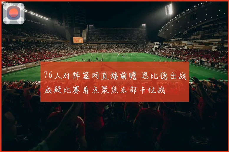 76人对阵篮网直播前瞻 恩比德出战成疑比赛看点聚焦东部卡位战